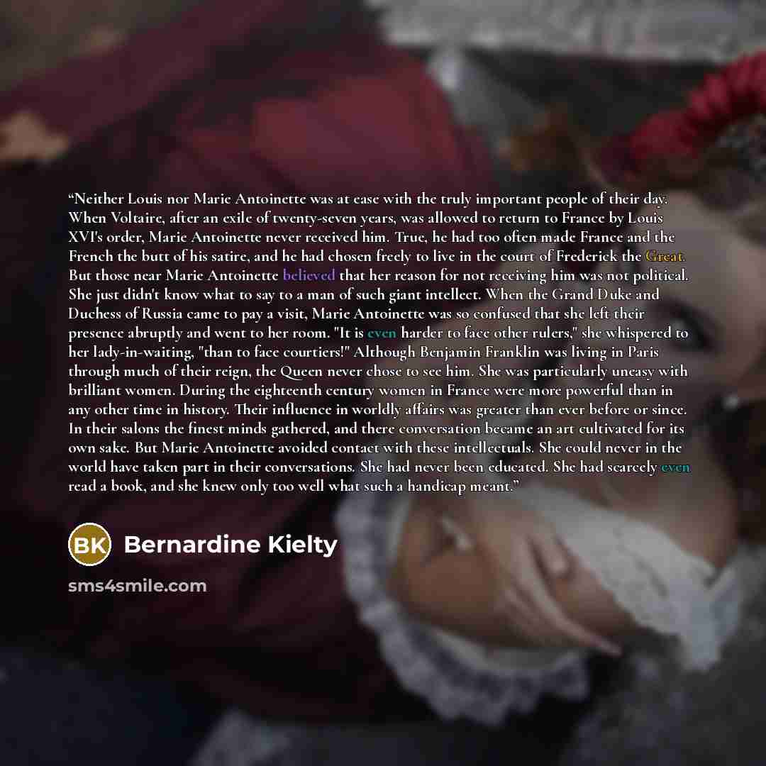 “Neither Louis nor Marie Antoinette was at ease with the truly important people of their day. When Voltaire, after an exile of twenty-seven years, was allowed to return to France by Louis XVI's order, Marie Antoinette never received him. True, he had too often made France and the French the butt of…” quote by Bernardine Kielty