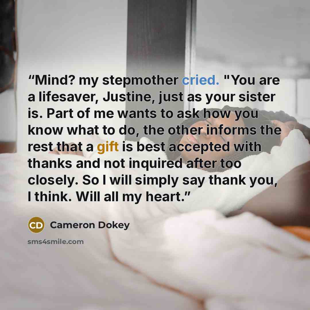“Mind? my stepmother cried. "You are a lifesaver, Justine, just as your sister is. Part of me wants to ask how you know what to do, the other informs the rest that a gift is best accepted with thanks and not inquired after too closely. So I will simply say thank you, I think. Will all my heart.” quote by Cameron Dokey