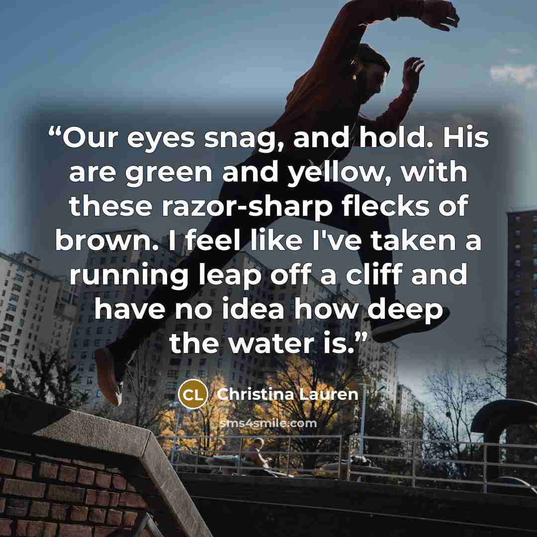 “Our eyes snag, and hold. His are green and yellow, with these razor-sharp flecks of brown. I feel like I've taken a running leap off a cliff and have no idea how deep the water is.” quote by Christina Lauren