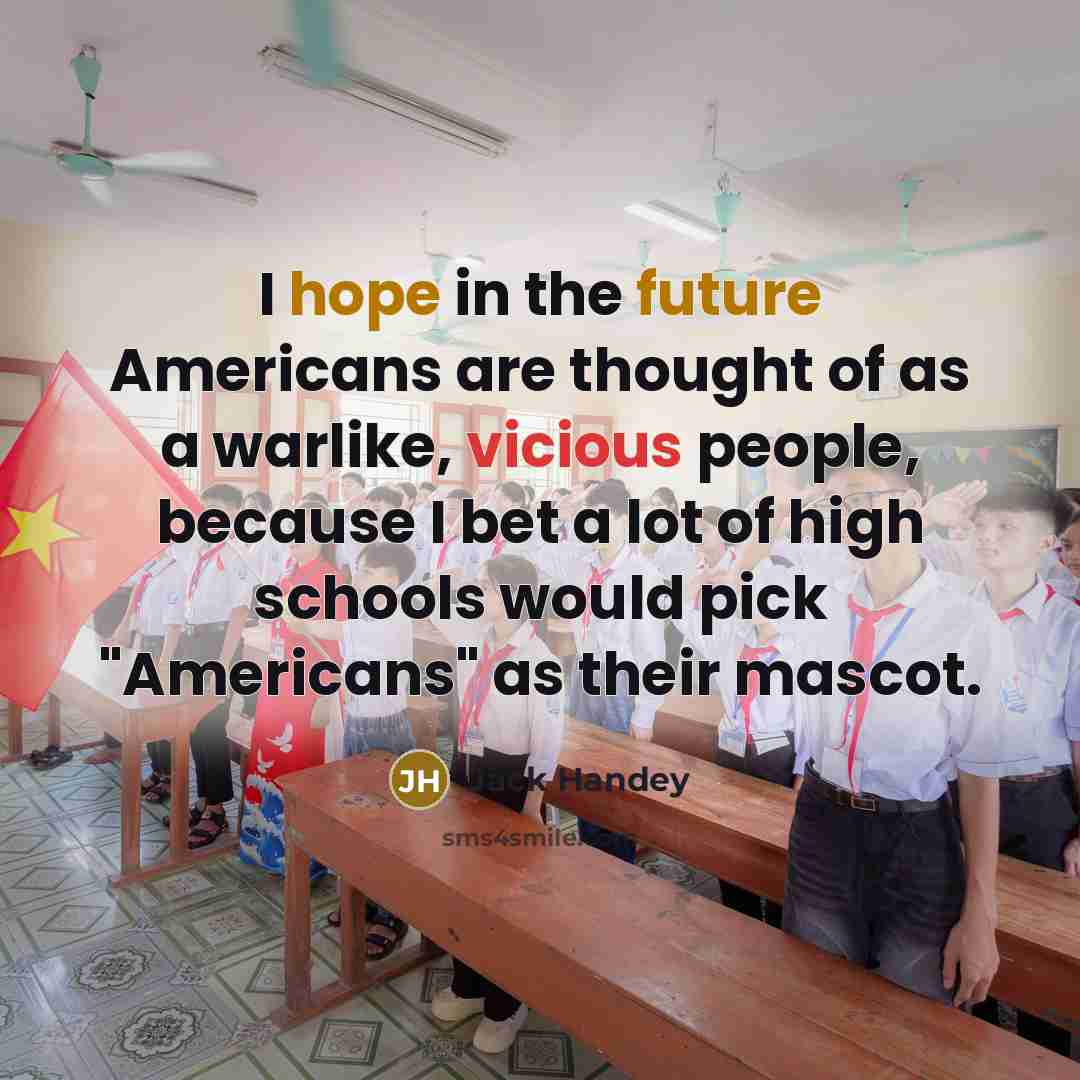 “I hope in the future Americans are thought of as a warlike, vicious people, because I bet a lot of high schools would pick "Americans" as their mascot.” quote by Jack Handey