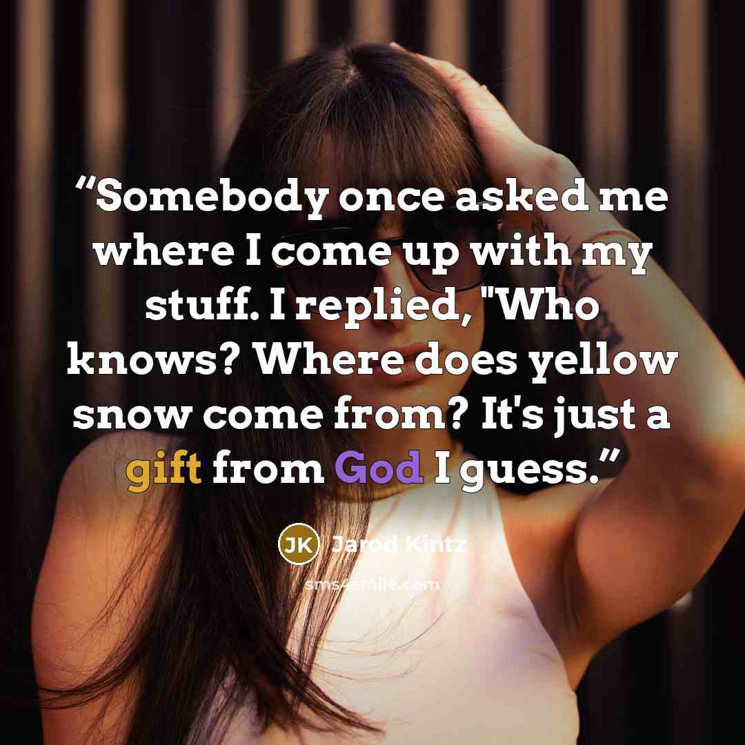 “Somebody once asked me where I come up with my stuff. I replied, "Who knows? Where does yellow snow come from? It's just a gift from God I guess.” quote by Jarod Kintz