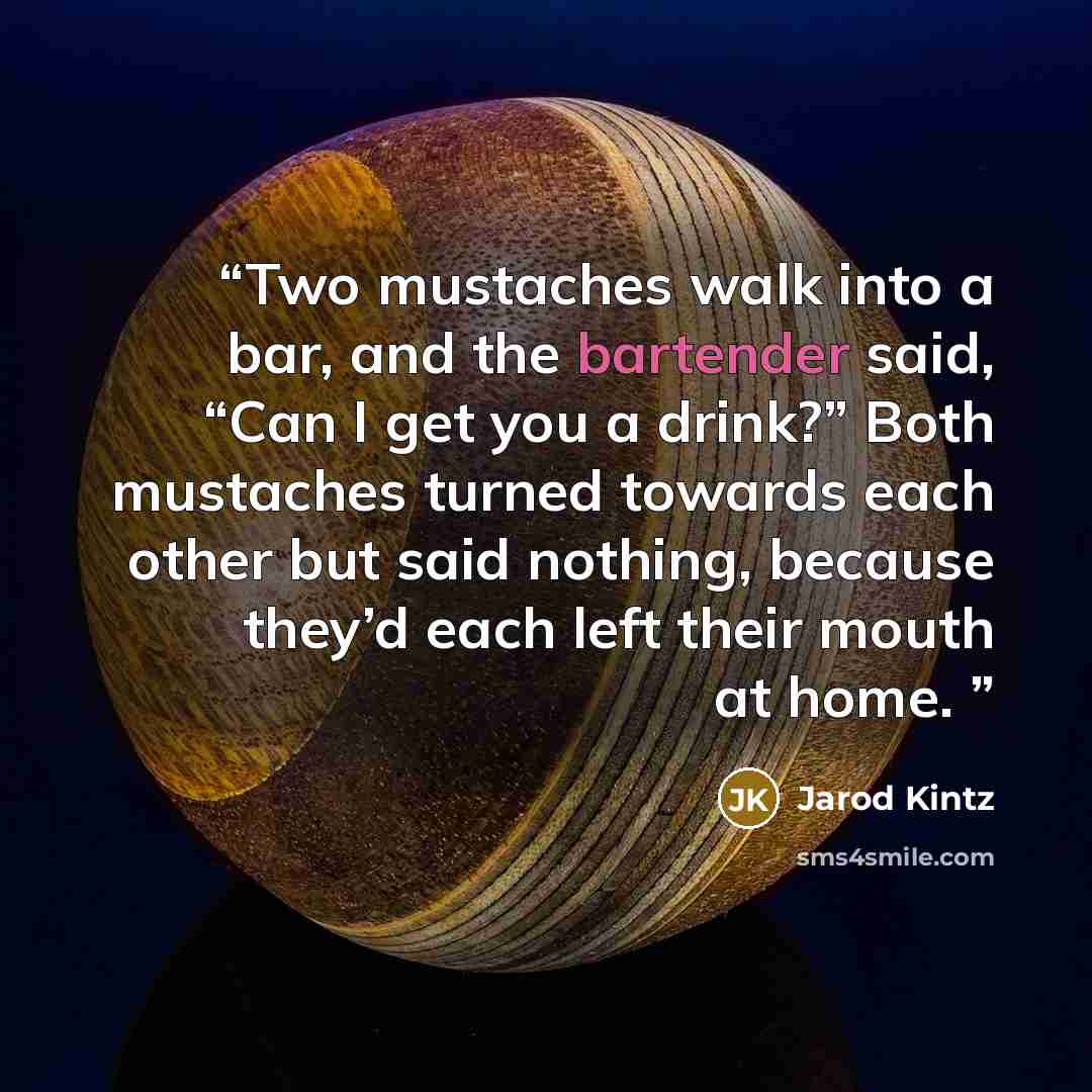 “Two mustaches walk into a bar, and the bartender said, “Can I get you a drink?” Both mustaches turned towards each other but said nothing, because they’d each left their mouth at home.” quote by Jarod Kintz