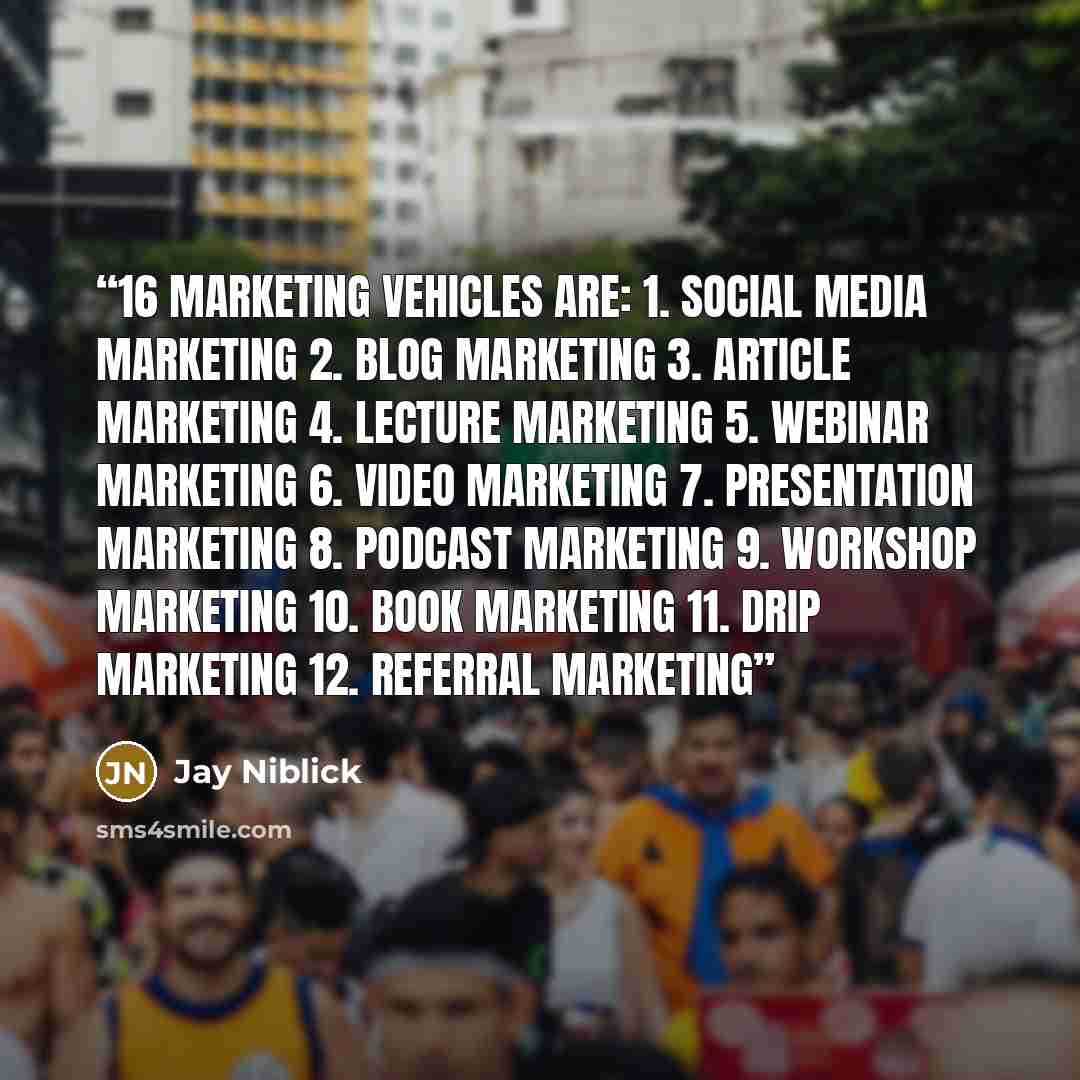 “16 marketing vehicles are: 1. Social media marketing 2. Blog marketing 3. Article marketing 4. Lecture marketing 5. Webinar marketing 6. Video marketing 7. Presentation marketing 8. Podcast marketing 9. Workshop marketing 10. Book marketing 11. Drip marketing 12. Referral marketing” quote by Jay Niblick