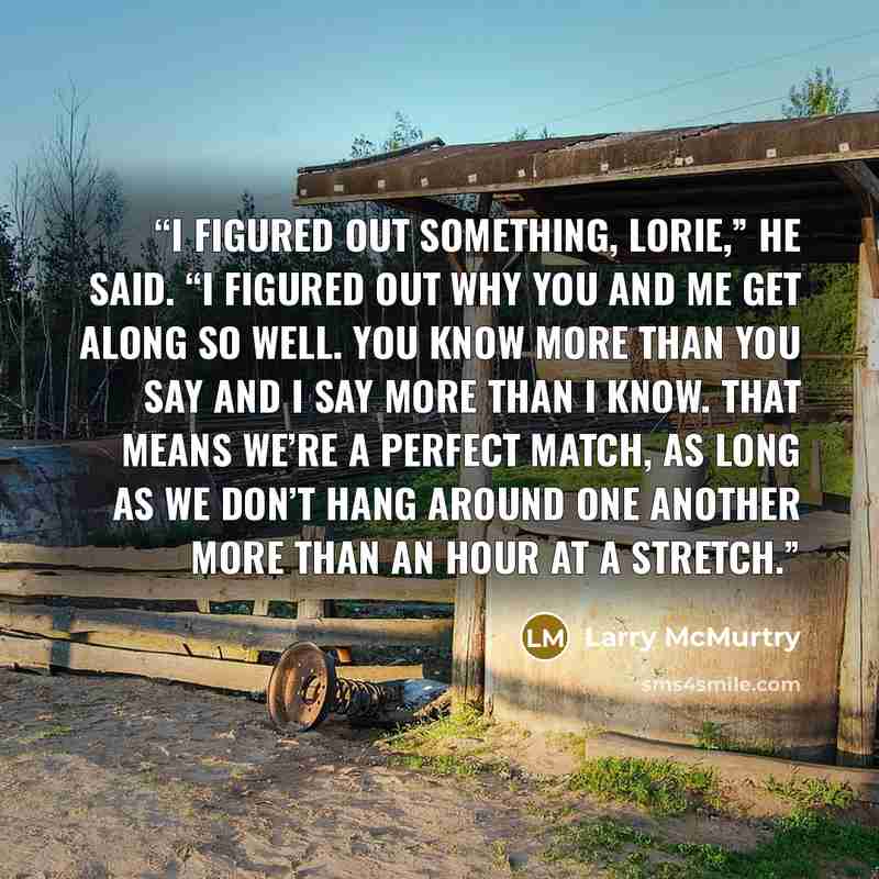 “I figured out something, Lorie,” he said. “I figured out why you and me get along so well. You know more than you say and I say more than I know. That means we’re a perfect match, as long as we don’t hang around one another more than an hour at a stretch.” quote by Larry McMurtry