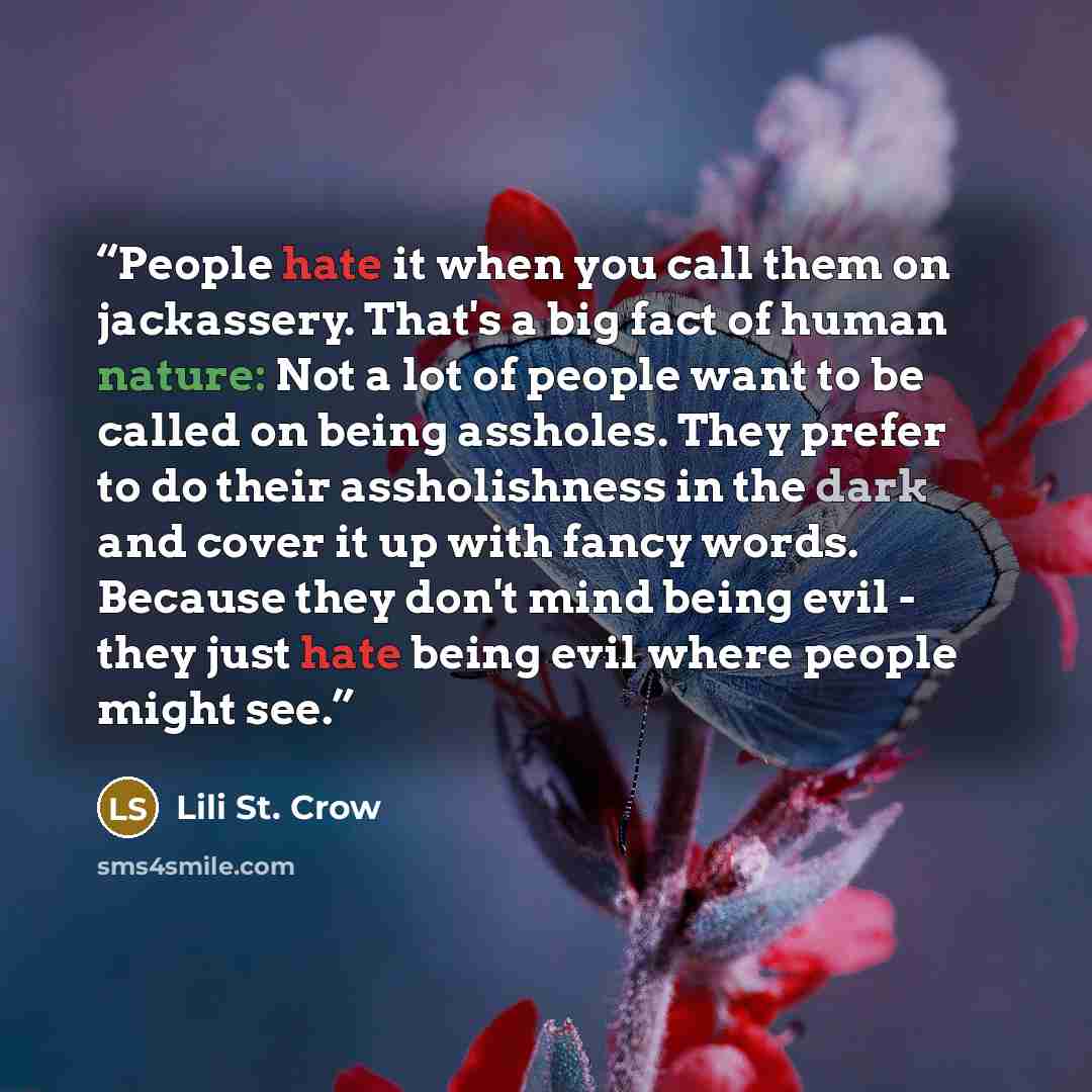 “People hate it when you call them on jackassery. That's a big fact of human nature: Not a lot of people want to be called on being assholes. They prefer to do their assholishness in the dark and cover it up with fancy words. Because they don't mind being evil - they just hate being evil where…” quote by Lili St. Crow