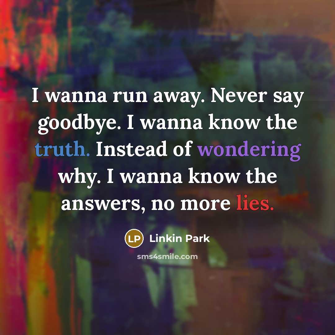 “I wanna run away. Never say goodbye. I wanna know the truth. Instead of wondering why. I wanna know the answers, no more lies.” quote by Linkin Park