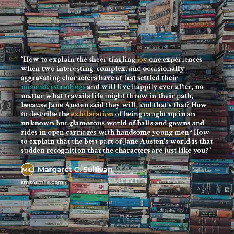 “How to explain the sheer tingling joy one experiences when two interesting, complex, and occasionally aggravating characters have at last settled their misunderstandings and will live happily ever after, no matter what travails life might throw in their path, because Jane Austen said they will…” quote by Margaret C. Sullivan