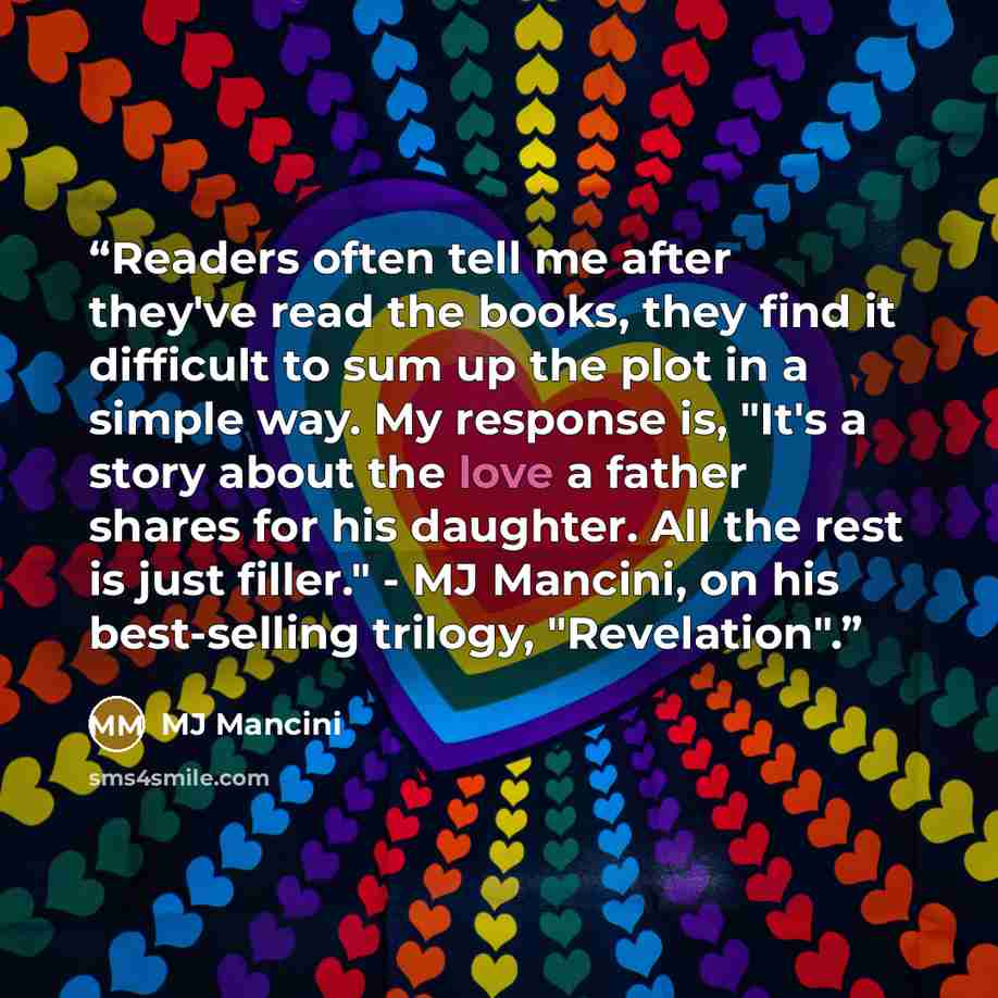 “Readers often tell me after they've read the books, they find it difficult to sum up the plot in a simple way. My response is, "It's a story about the love a father shares for his daughter. All the rest is just filler." - MJ Mancini, on his best-selling trilogy, "Revelation".” quote by MJ Mancini