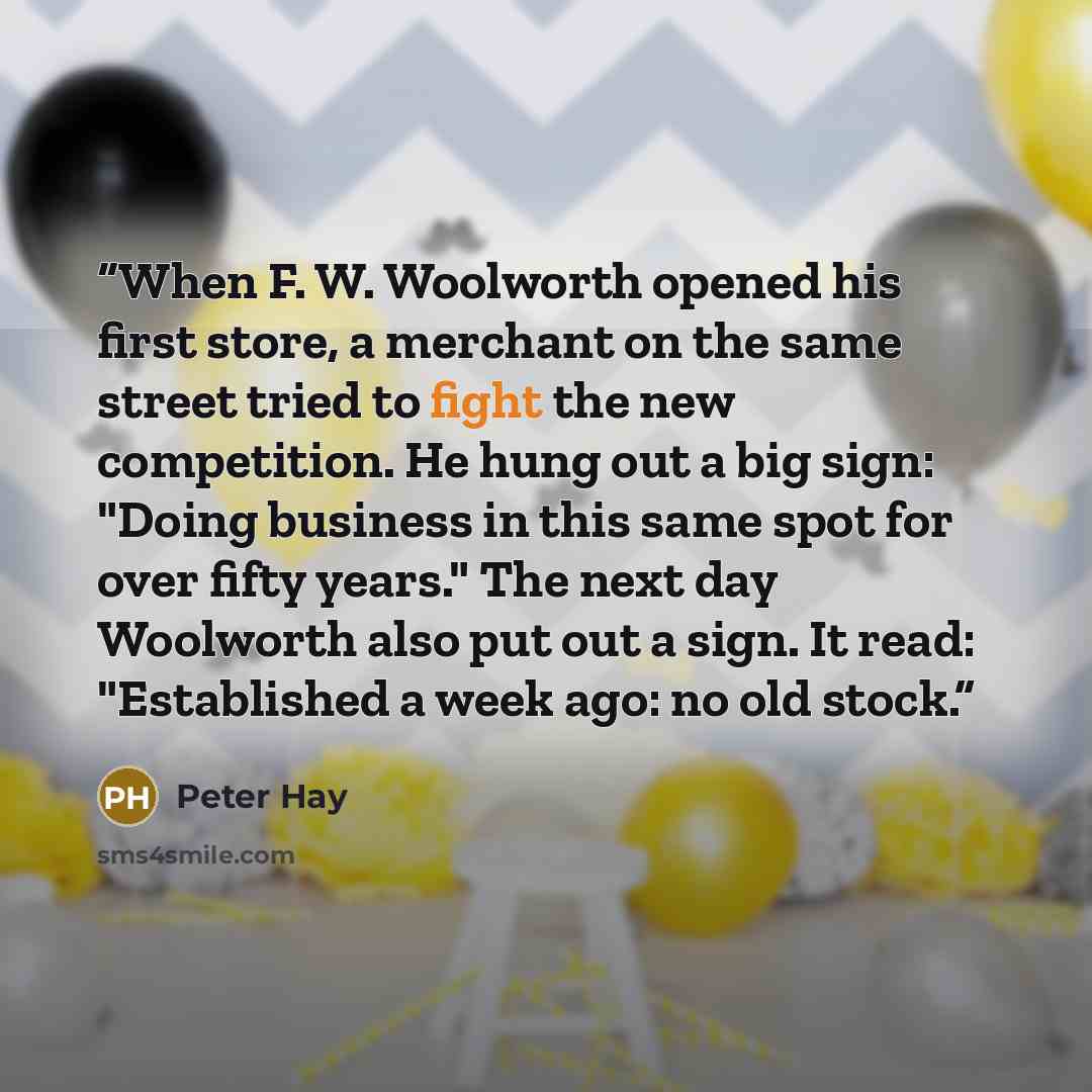 “When F. W. Woolworth opened his first store, a merchant on the same street tried to fight the new competition. He hung out a big sign: "Doing business in this same spot for over fifty years." The next day Woolworth also put out a sign. It read: "Established a week ago: no old stock.” quote by Peter Hay