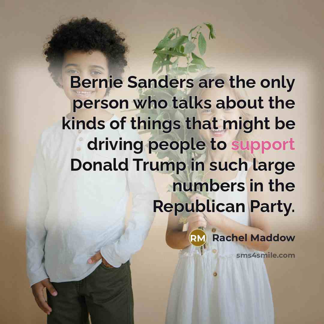 “Bernie Sanders are the only person who talks about the kinds of things that might be driving people to support Donald Trump in such large numbers in the Republican Party.” quote by Rachel Maddow