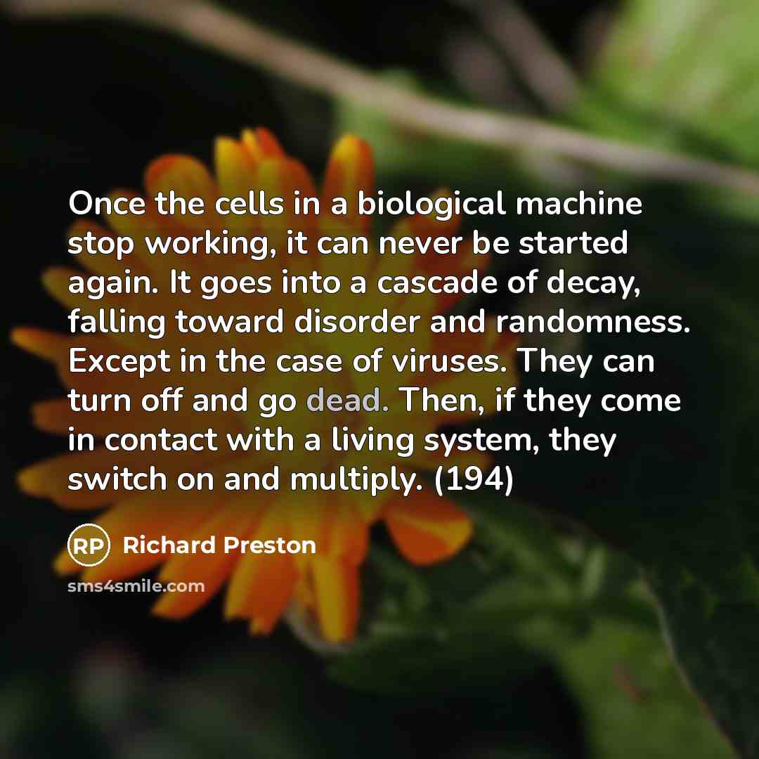 “Once the cells in a biological machine stop working, it can never be started again. It goes into a cascade of decay, falling toward disorder and randomness. Except in the case of viruses. They can turn off and go dead. Then, if they come in contact with a living system, they switch on and…” quote by Richard Preston