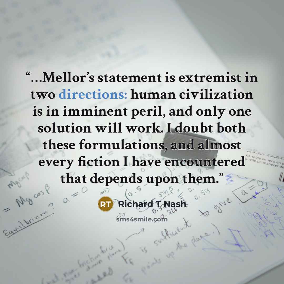 “…Mellor’s statement is extremist in two directions: human civilization is in imminent peril, and only one solution will work. I doubt both these formulations, and almost every fiction I have encountered that depends upon them.” quote by Richard T Nash