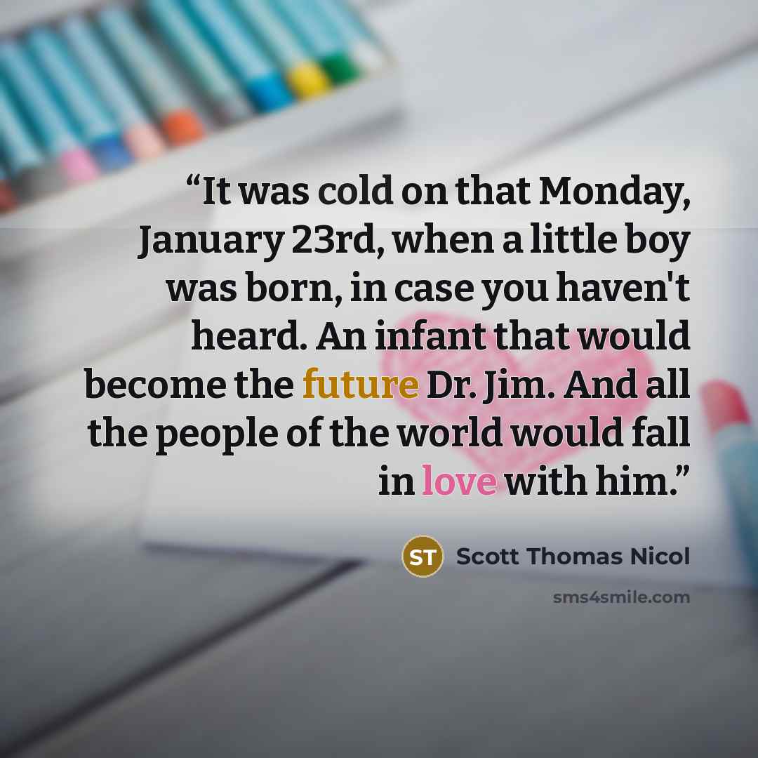 “It was cold on that Monday, January 23rd, when a little boy was born, in case you haven't heard. An infant that would become the future Dr. Jim. And all the people of the world would fall in love with him.” quote by Scott Thomas Nicol