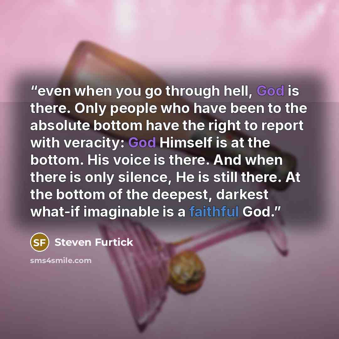 “even when you go through hell, God is there. Only people who have been to the absolute bottom have the right to report with veracity: God Himself is at the bottom. His voice is there. And when there is only silence, He is still there. At the bottom of the deepest, darkest what-if imaginable is a…” quote by Steven Furtick