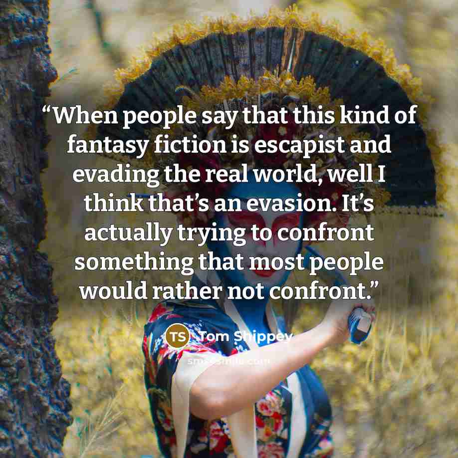 “When people say that this kind of fantasy fiction is escapist and evading the real world, well I think that’s an evasion. It’s actually trying to confront something that most people would rather not confront.” quote by Tom Shippey