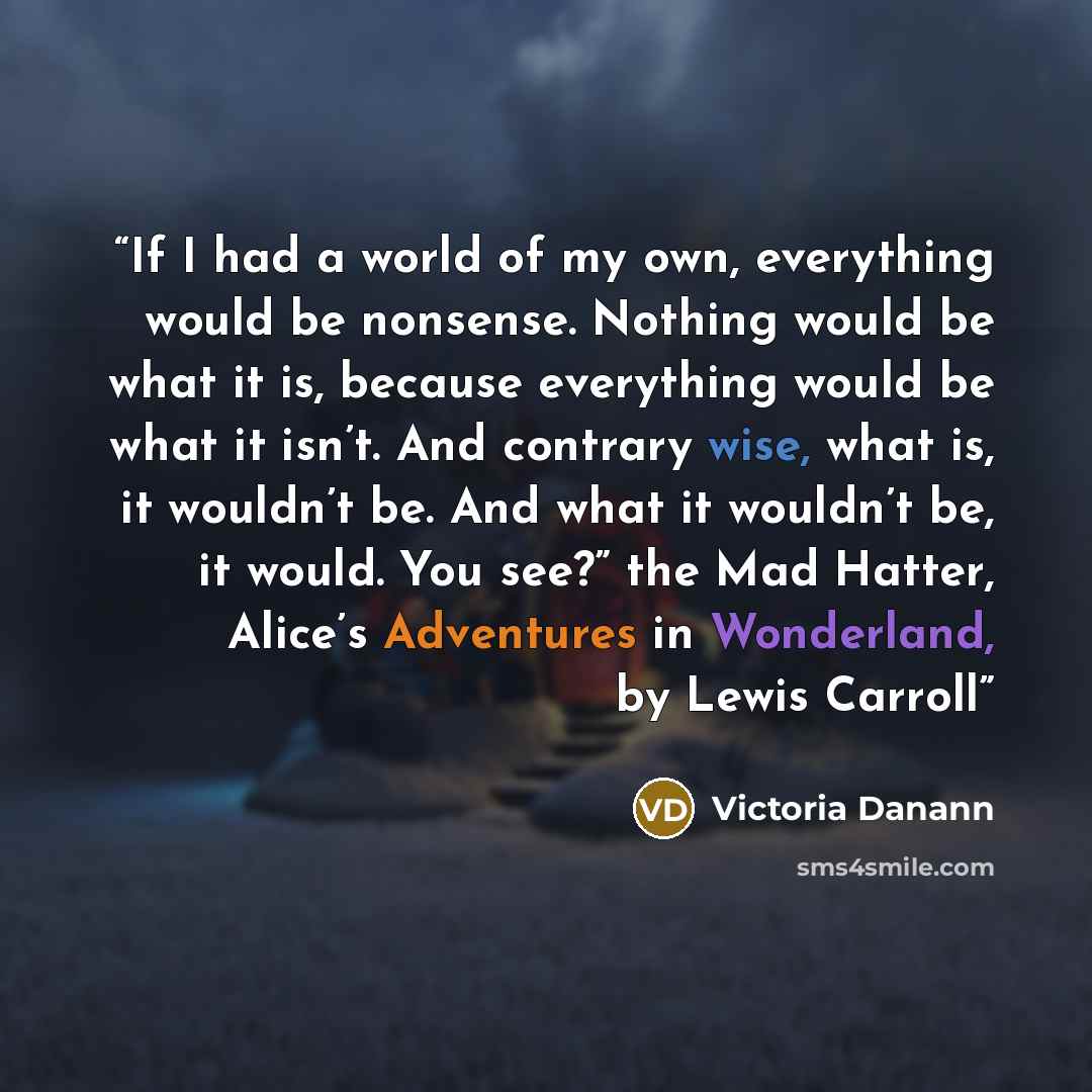 “If I had a world of my own, everything would be nonsense. Nothing would be what it is, because everything would be what it isn’t. And contrary wise, what is, it wouldn’t be. And what it wouldn’t be, it would. You see?” the Mad Hatter, Alice’s Adventures in Wonderland, by Lewis Carroll” quote by Victoria Danann