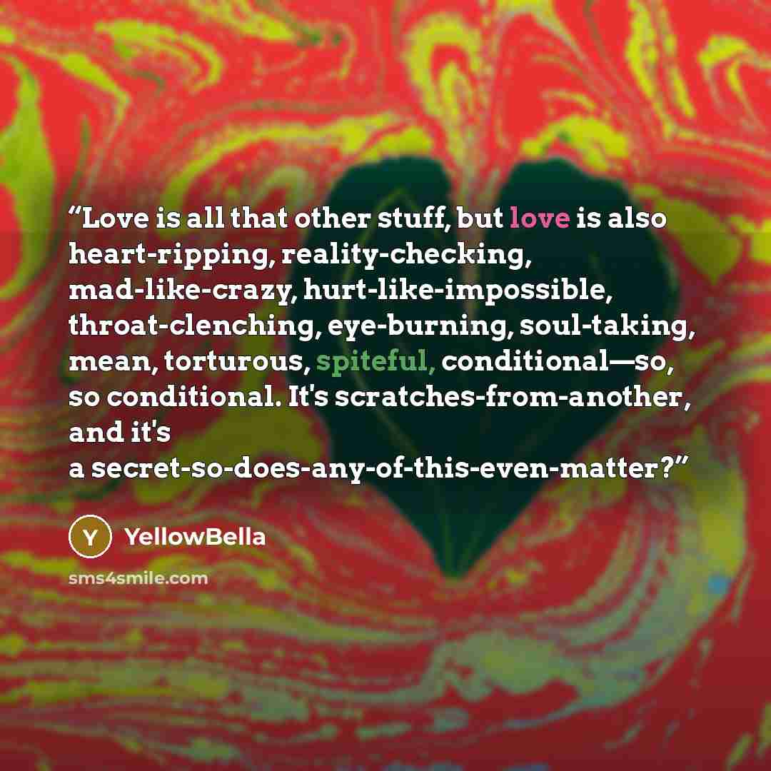 “Love is all that other stuff, but love is also heart-ripping, reality-checking, mad-like-crazy, hurt-like-impossible, throat-clenching, eye-burning, soul-taking, mean, torturous, spiteful, conditional—so, so conditional. It's scratches-from-another, and it's a secret-so-does-any-of-this-even-matter?” quote by YellowBella