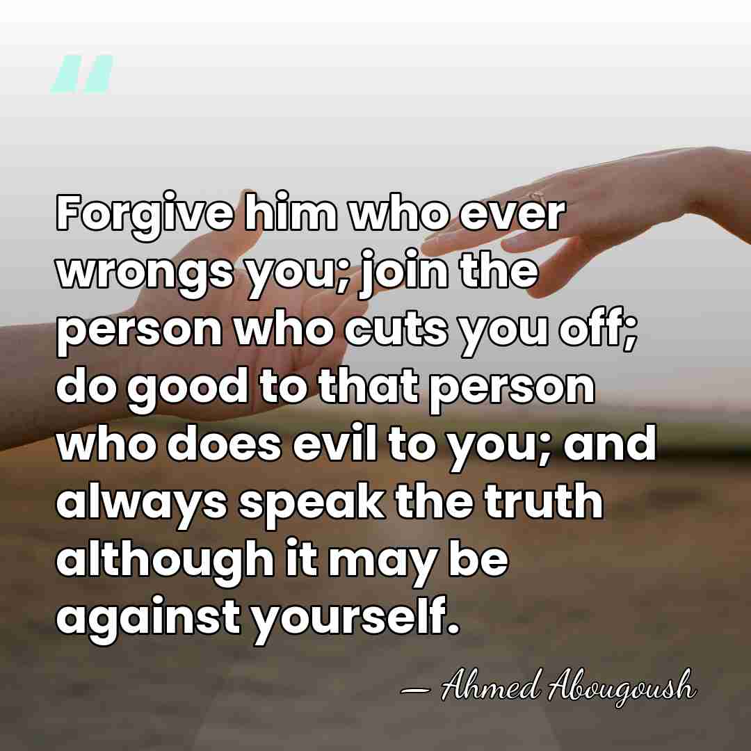 Forgive him who ever wrongs you; join the person who cuts you&hellip; - Ahmed Abougoush