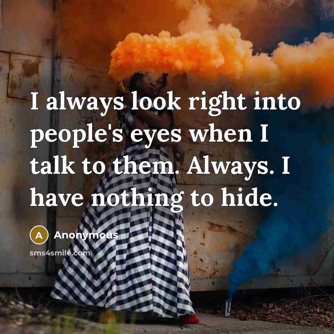 “I always look right into people's eyes when I talk to them. Always. I have nothing to hide.” quote by Anonymous