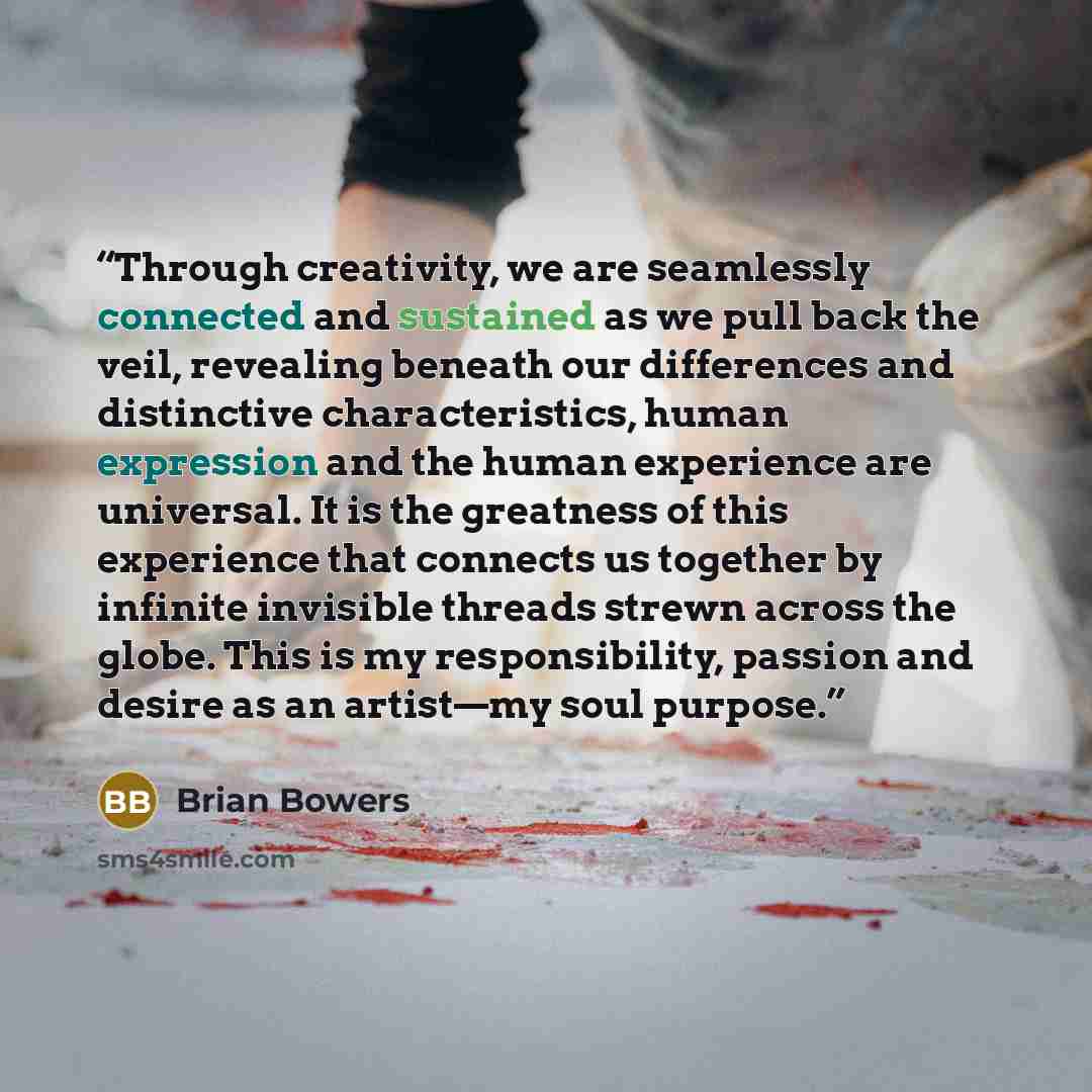 “Through creativity, we are seamlessly connected and sustained as we pull back the veil, revealing beneath our differences and distinctive characteristics, human expression and the human experience are universal. It is the greatness of this experience that connects us together by infinite invisible…” quote by Brian Bowers