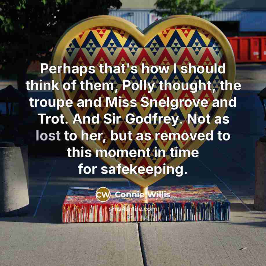 “Perhaps that's how I should think of them, Polly thought, the troupe and Miss Snelgrove and Trot. And Sir Godfrey. Not as lost to her, but as removed to this moment in time for safekeeping.” quote by Connie Willis
