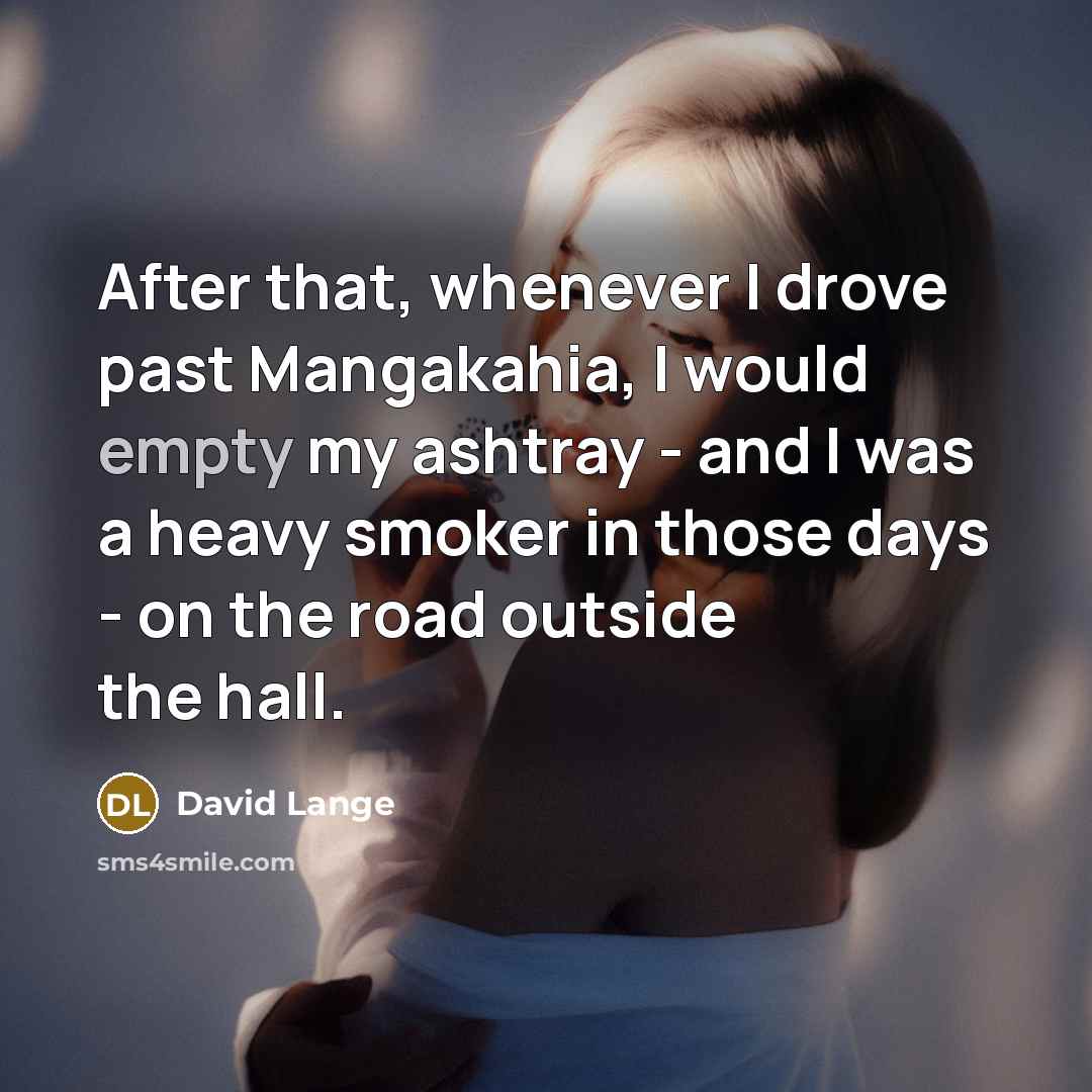 “After that, whenever I drove past Mangakahia, I would empty my ashtray - and I was a heavy smoker in those days - on the road outside the hall.” quote by David Lange