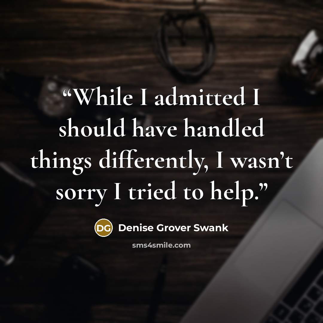 “While I admitted I should have handled things differently, I wasn’t sorry I tried to help.” quote by Denise Grover Swank