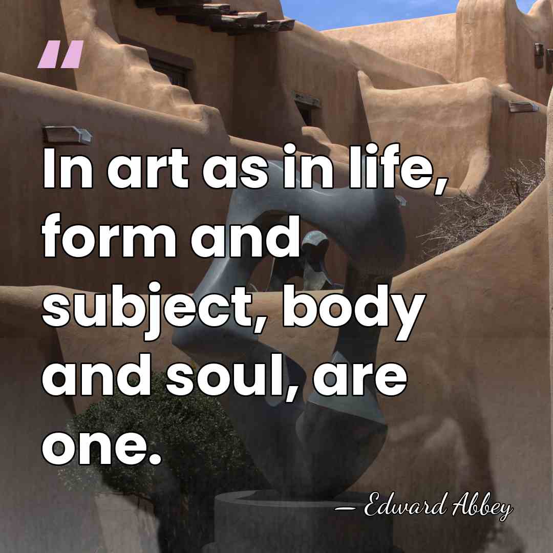In art as in life, form and subject, body and soul, are&hellip; - Edward Abbey