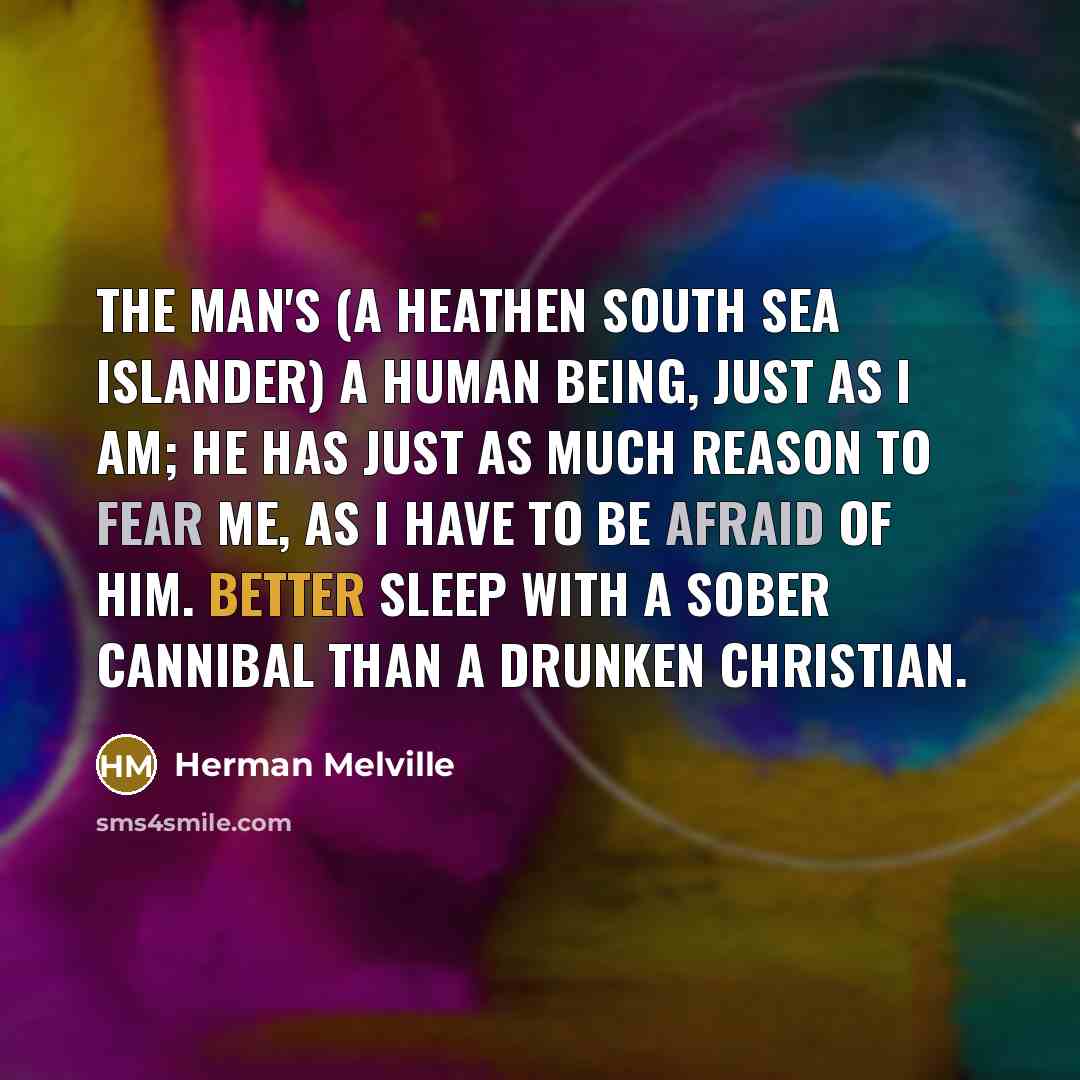 “The man's (a heathen south sea islander) a human being, just as I am; he has just as much reason to fear me, as I have to be afraid of him. Better sleep with a sober cannibal than a drunken Christian.” quote by Herman Melville