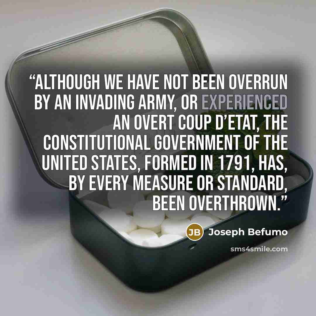 “Although we have not been overrun by an invading army, or experienced an overt coup d’etat, the Constitutional government of the United States, formed in 1791, has, by every measure or standard, been overthrown.” quote by Joseph Befumo