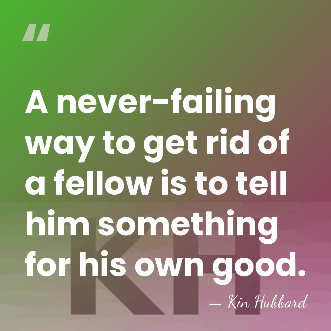 A never-failing way to get rid of a fellow is to tell&hellip; - Kin Hubbard