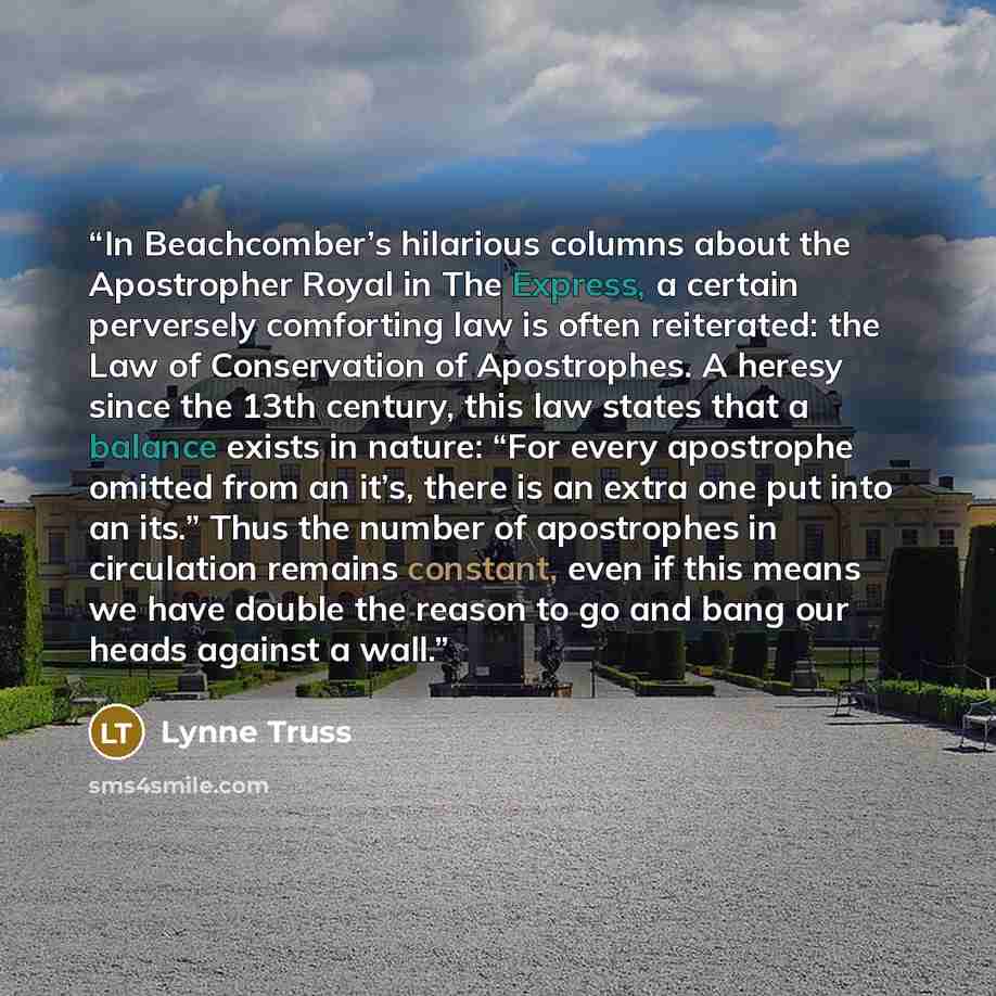 “In Beachcomber’s hilarious columns about the Apostropher Royal in The Express, a certain perversely comforting law is often reiterated: the Law of Conservation of Apostrophes. A heresy since the 13th century, this law states that a balance exists in nature: “For every apostrophe omitted from an…” quote by Lynne Truss