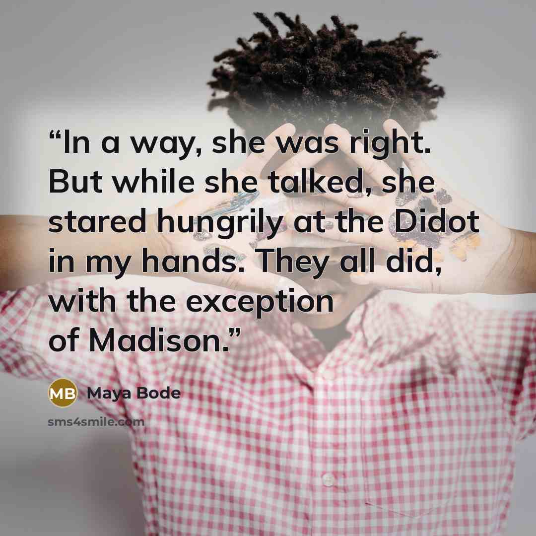 “In a way, she was right. But while she talked, she stared hungrily at the Didot in my hands. They all did, with the exception of Madison.” quote by Maya Bode