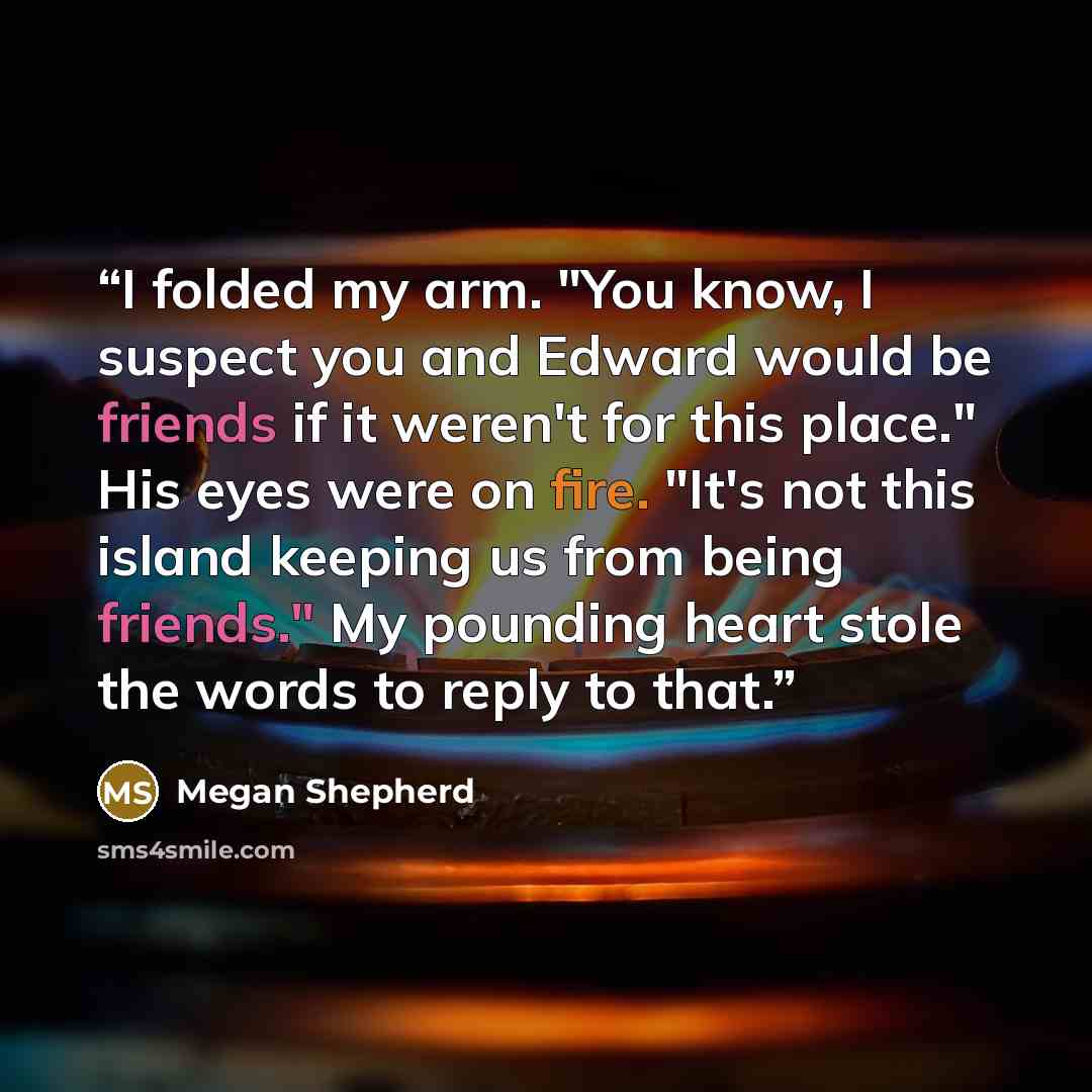 “I folded my arm. "You know, I suspect you and Edward would be friends if it weren't for this place." His eyes were on fire. "It's not this island keeping us from being friends." My pounding heart stole the words to reply to that.” quote by Megan Shepherd