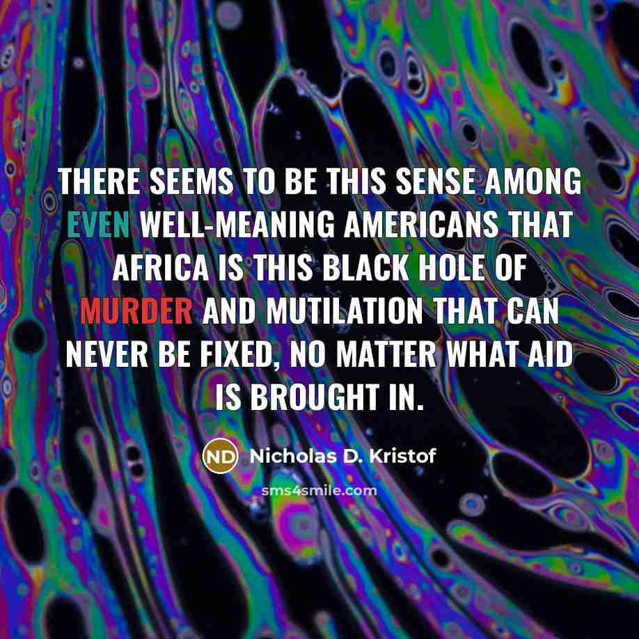 “There seems to be this sense among even well-meaning Americans that Africa is this black hole of murder and mutilation that can never be fixed, no matter what aid is brought in.” quote by Nicholas D. Kristof