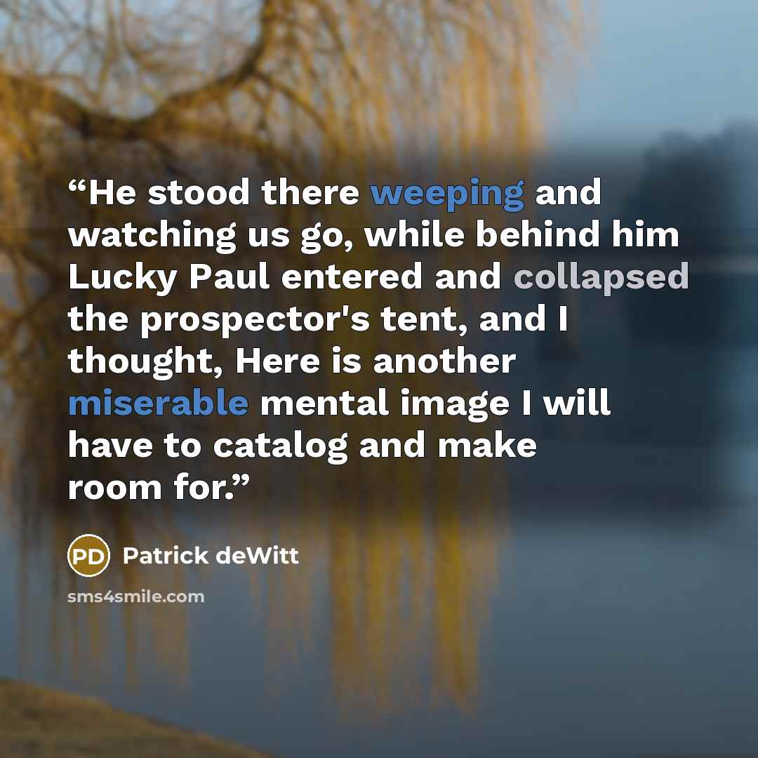 “He stood there weeping and watching us go, while behind him Lucky Paul entered and collapsed the prospector's tent, and I thought, Here is another miserable mental image I will have to catalog and make room for.” quote by Patrick deWitt