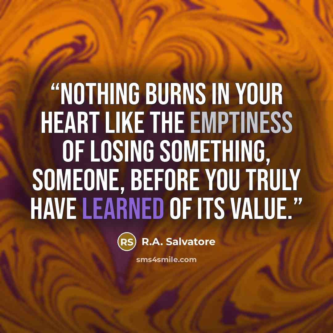 “Nothing burns in your heart like the emptiness of losing something, someone, before you truly have learned of its value.” quote by R.A. Salvatore