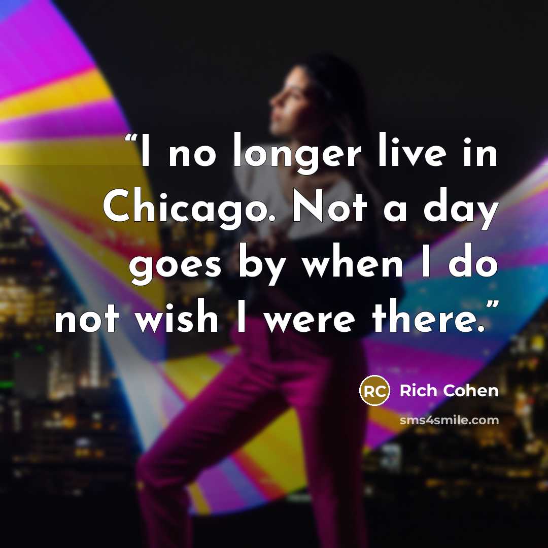 “I no longer live in Chicago. Not a day goes by when I do not wish I were there.” quote by Rich Cohen