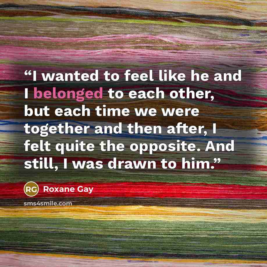 “I wanted to feel like he and I belonged to each other, but each time we were together and then after, I felt quite the opposite. And still, I was drawn to him.” quote by Roxane Gay