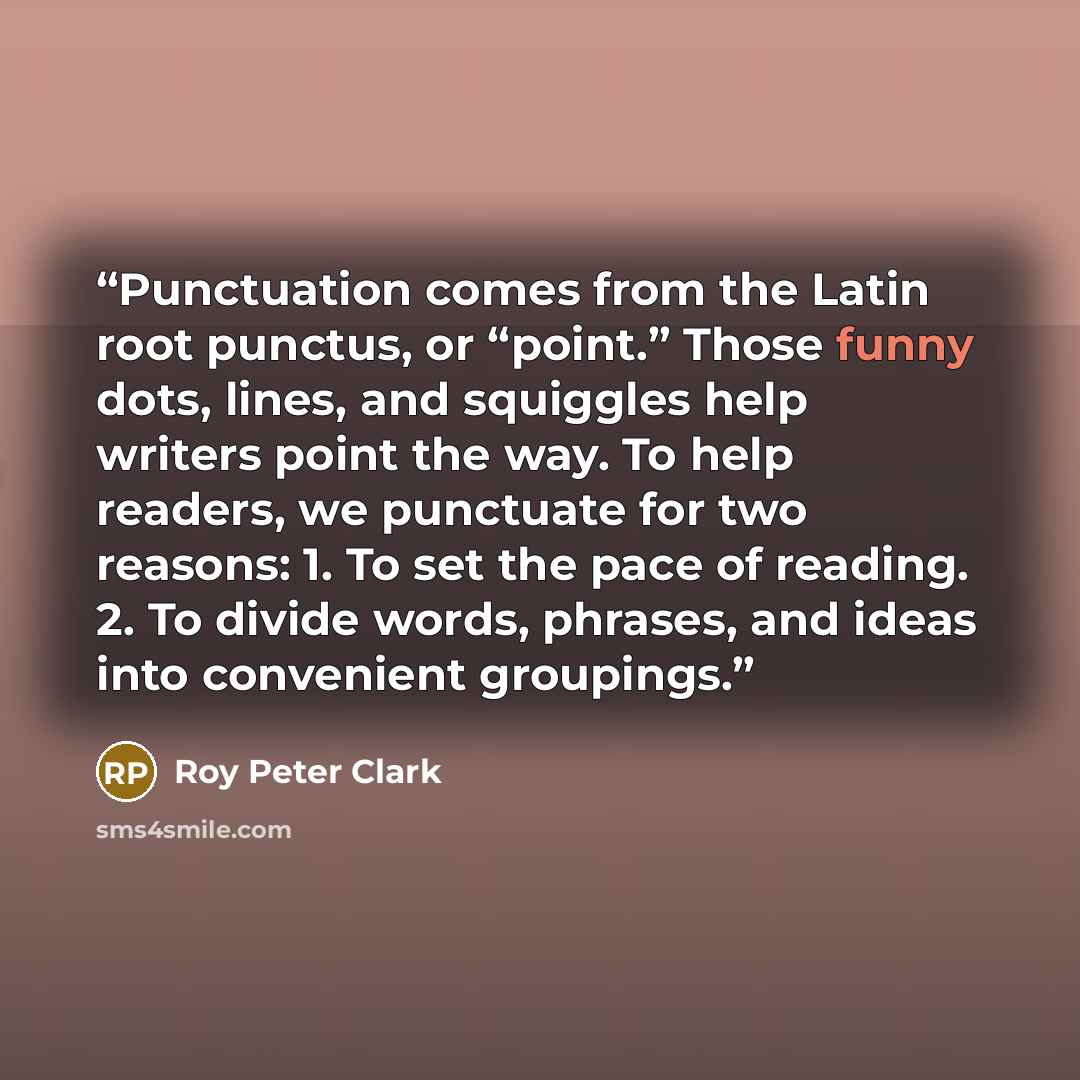 “Punctuation comes from the Latin root punctus, or “point.” Those funny dots, lines, and squiggles help writers point the way. To help readers, we punctuate for two reasons: 1. To set the pace of reading. 2. To divide words, phrases, and ideas into convenient groupings.” quote by Roy Peter Clark
