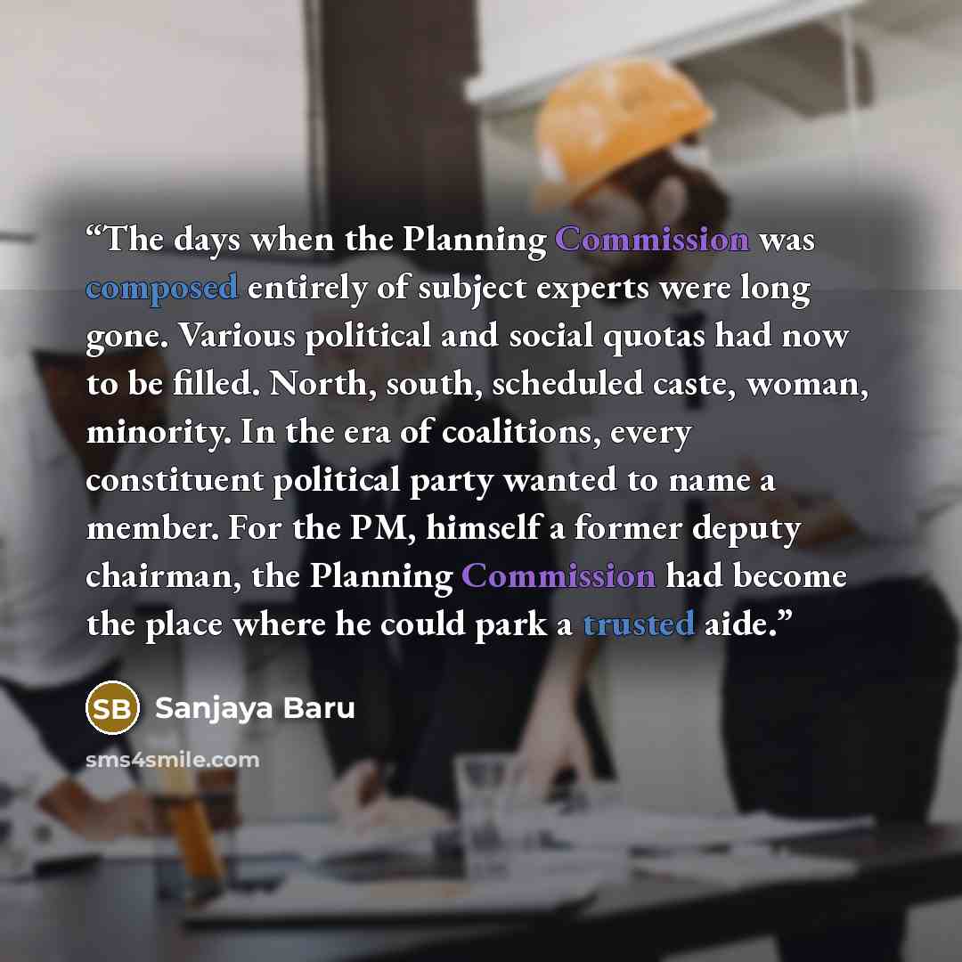 “The days when the Planning Commission was composed entirely of subject experts were long gone. Various political and social quotas had now to be filled. North, south, scheduled caste, woman, minority. In the era of coalitions, every constituent political party wanted to name a member. For the PM…” quote by Sanjaya Baru