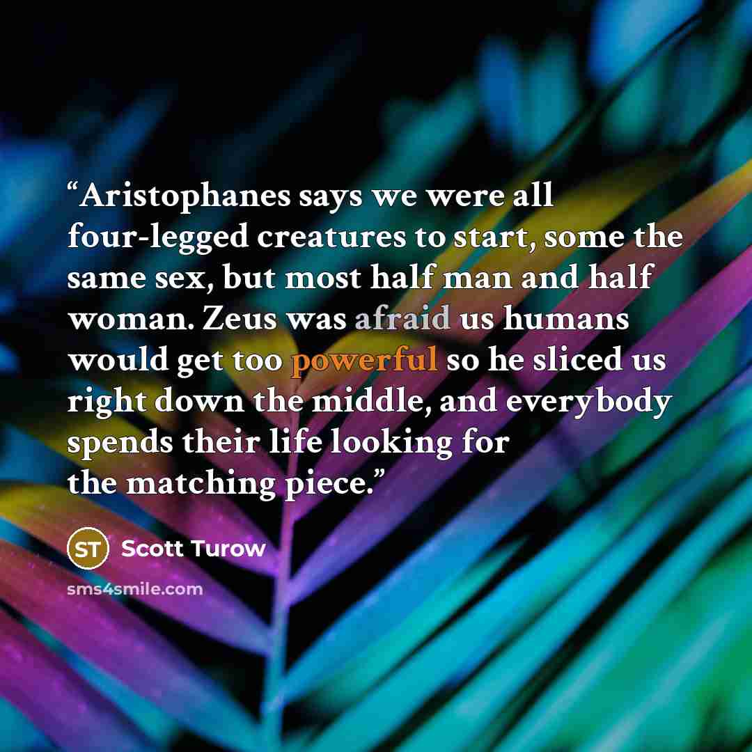 “Aristophanes says we were all four-legged creatures to start, some the same sex, but most half man and half woman. Zeus was afraid us humans would get too powerful so he sliced us right down the middle, and everybody spends their life looking for the matching piece.” quote by Scott Turow