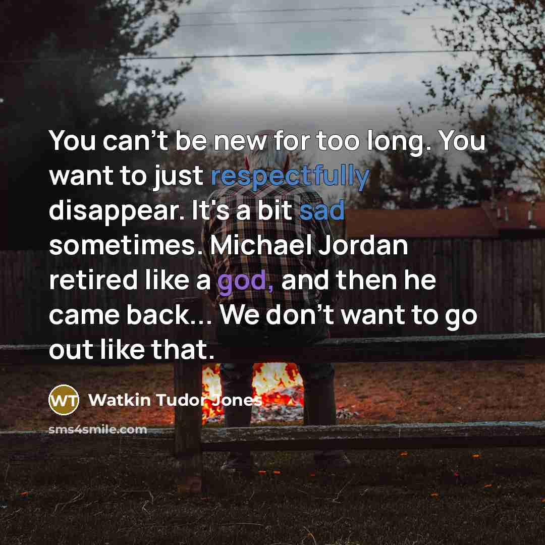 “You can't be new for too long. You want to just respectfully disappear. It's a bit sad sometimes. Michael Jordan retired like a god, and then he came back... We don't want to go out like that.” quote by Watkin Tudor Jones