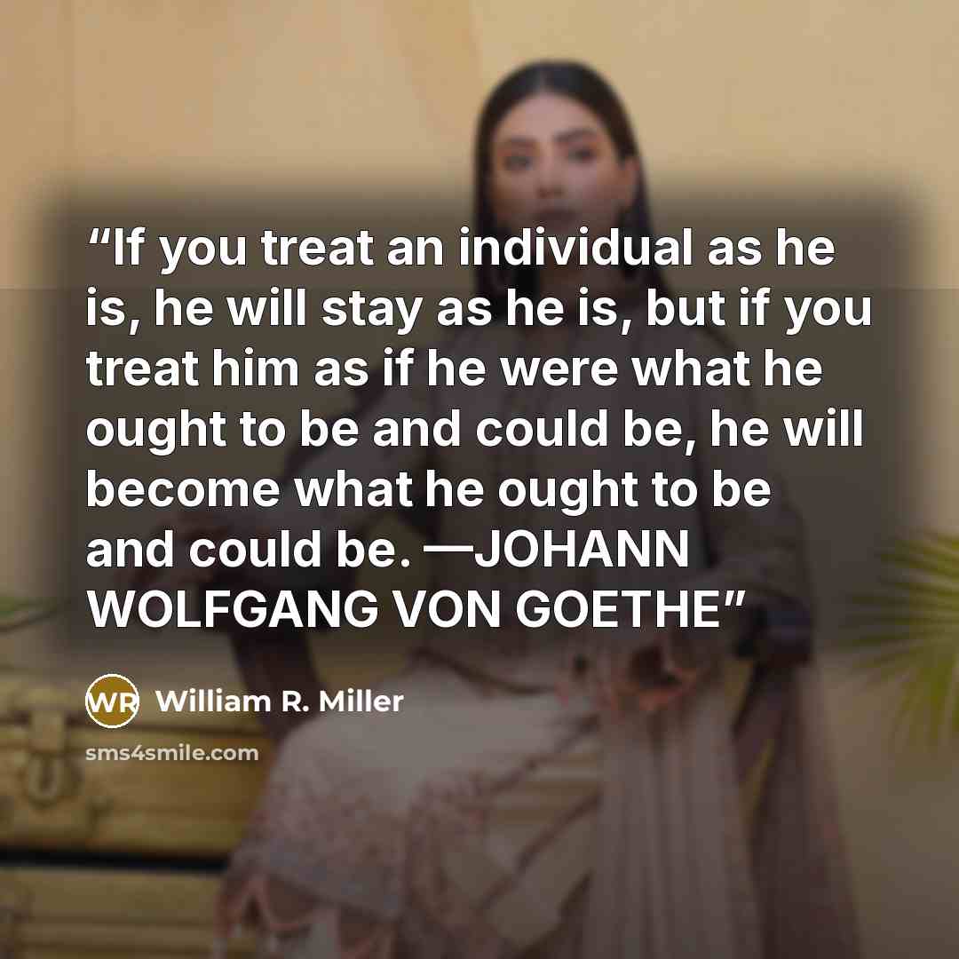 “If you treat an individual as he is, he will stay as he is, but if you treat him as if he were what he ought to be and could be, he will become what he ought to be and could be. —JOHANN WOLFGANG VON GOETHE” quote by William R. Miller