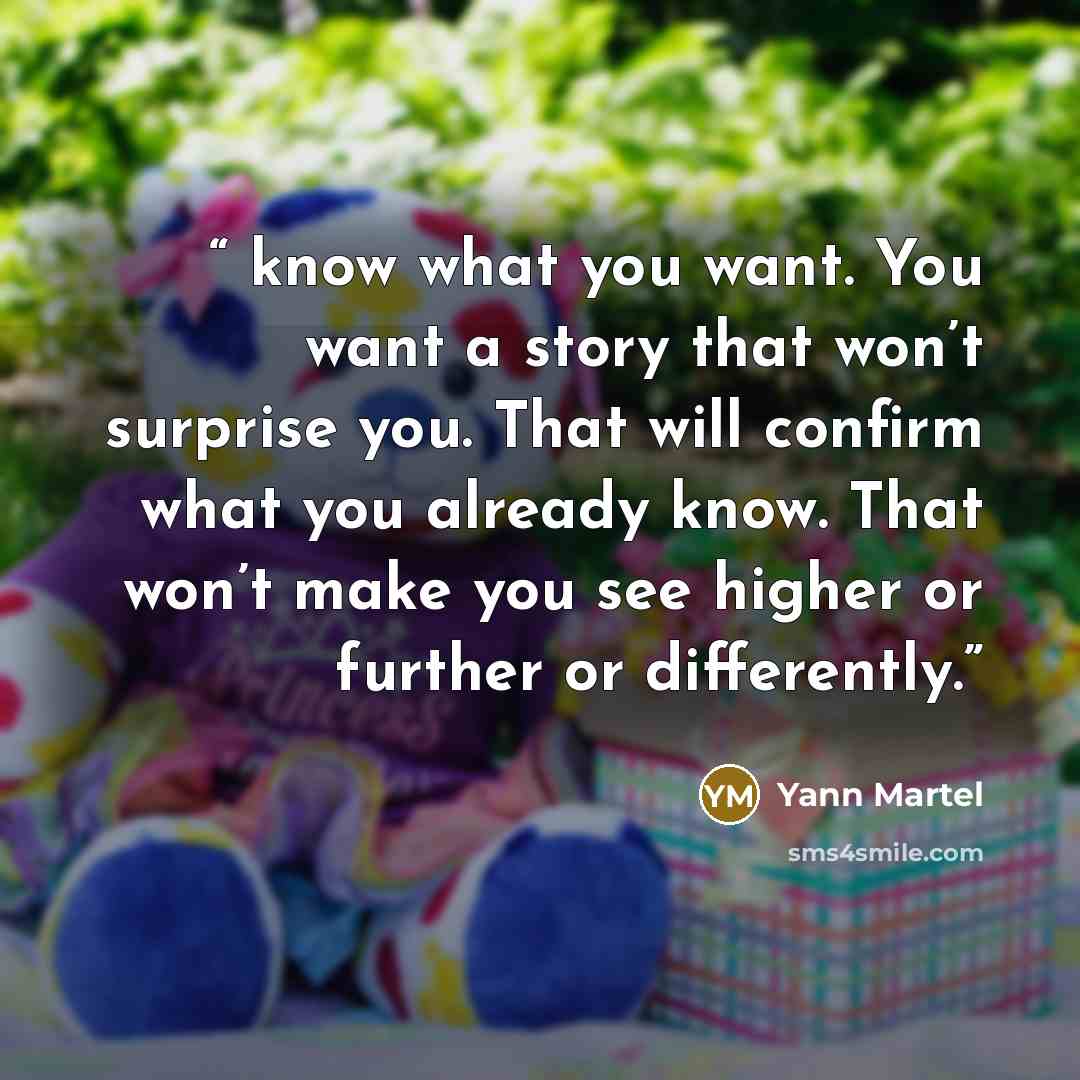 “know what you want. You want a story that won’t surprise you. That will confirm what you already know. That won’t make you see higher or further or differently.” quote by Yann Martel