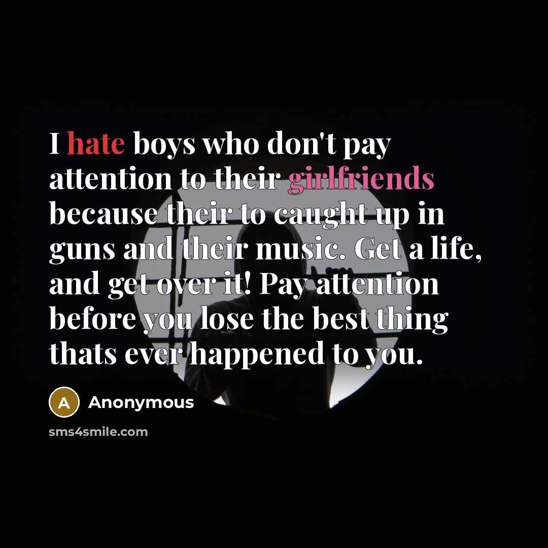 “I hate boys who don't pay attention to their girlfriends because their to caught up in guns and their music. Get a life, and get over it! Pay attention before you lose the best thing thats ever happened to you.” quote by Anonymous