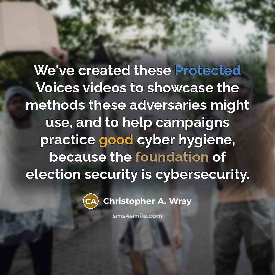 “We've created these Protected Voices videos to showcase the methods these adversaries might use, and to help campaigns practice good cyber hygiene, because the foundation of election security is cybersecurity.” quote by Christopher A. Wray