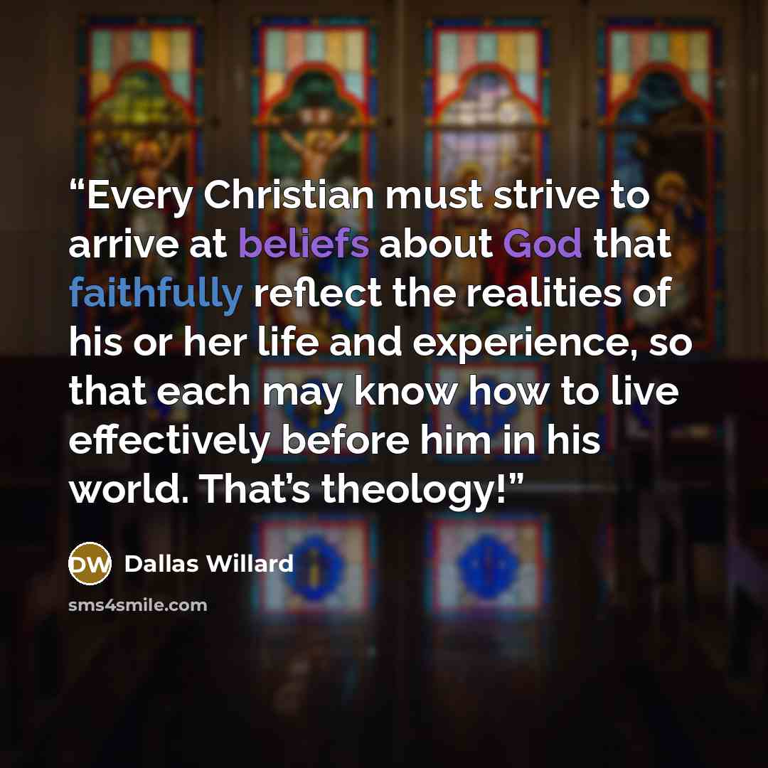 “Every Christian must strive to arrive at beliefs about God that faithfully reflect the realities of his or her life and experience, so that each may know how to live effectively before him in his world. That’s theology!” quote by Dallas Willard