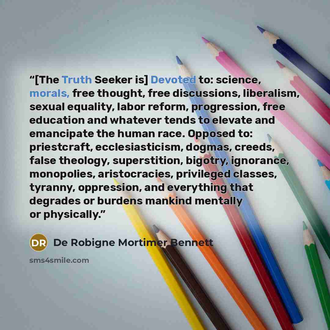 “[The Truth Seeker is] Devoted to: science, morals, free thought, free discussions, liberalism, sexual equality, labor reform, progression, free education and whatever tends to elevate and emancipate the human race. Opposed to: priestcraft, ecclesiasticism, dogmas, creeds, false theology…” quote by De Robigne Mortimer Bennett