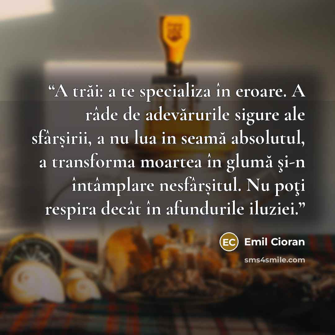 “A trăi: a te specializa în eroare. A râde de adevărurile sigure ale sfârșirii, a nu lua in seamă absolutul, a transforma moartea în glumă şi-n întâmplare nesfârșitul. Nu poţi respira decât în afundurile iluziei.” quote by Emil Cioran